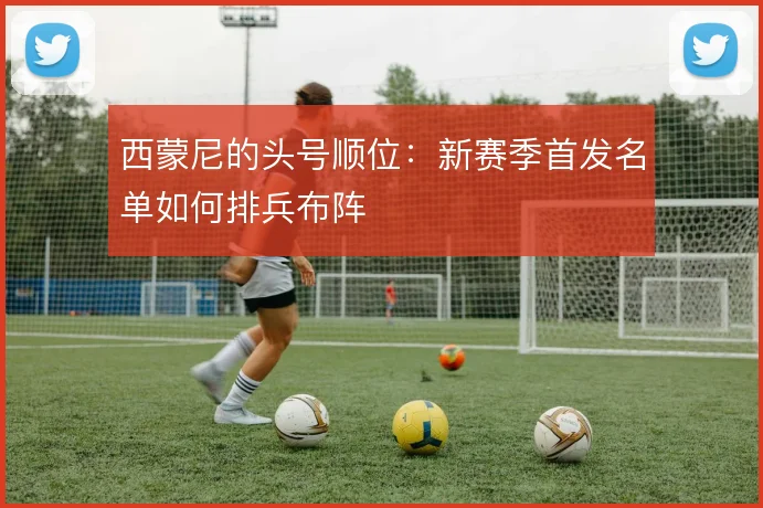 西蒙尼的头号顺位：新赛季首发名单如何排兵布阵