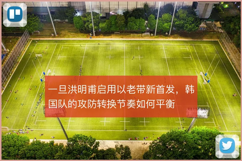 一旦洪明甫启用以老带新首发,韩国队的攻防转换节奏如何平衡