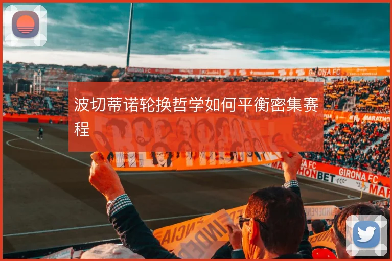 波切蒂诺轮换哲学如何平衡密集赛程