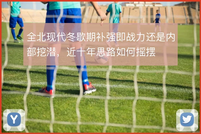 全北现代冬歇期补强即战力还是内部挖潜，近十年思路如何摇摆
