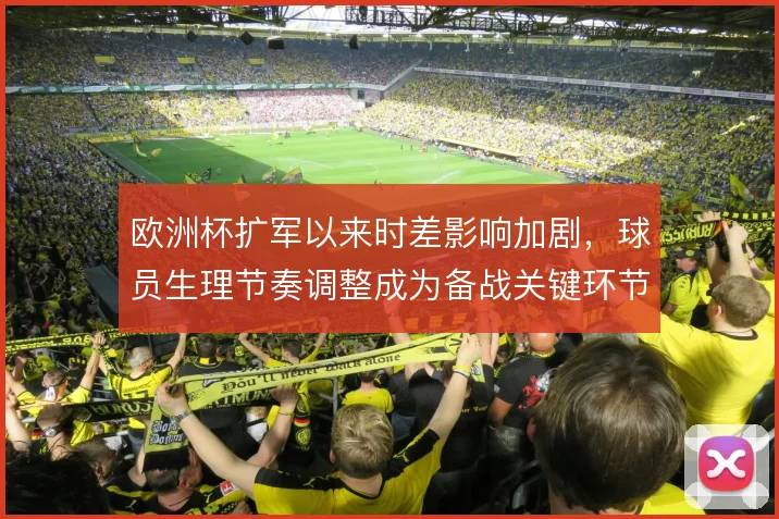 欧洲杯扩军以来时差影响加剧,球员生理节奏调整成为备战关键环节
