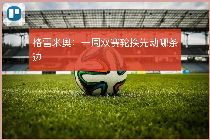 格雷米奥：一周双赛轮换先动哪条边