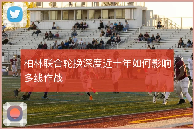 柏林联合轮换深度近十年如何影响多线作战