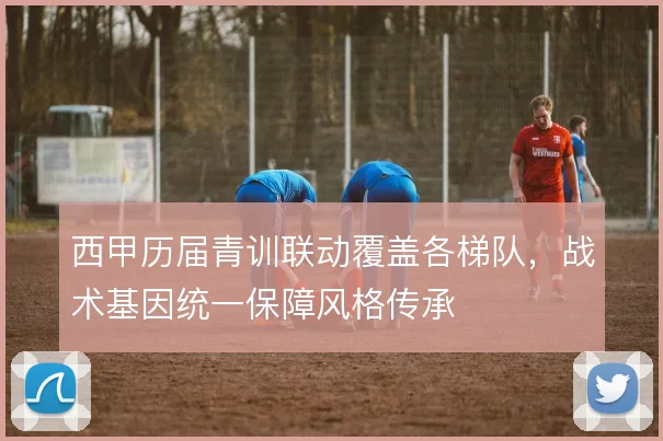 西甲历届青训联动覆盖各梯队，战术基因统一保障风格传承