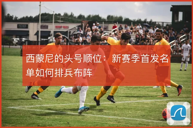 西蒙尼的头号顺位：新赛季首发名单如何排兵布阵