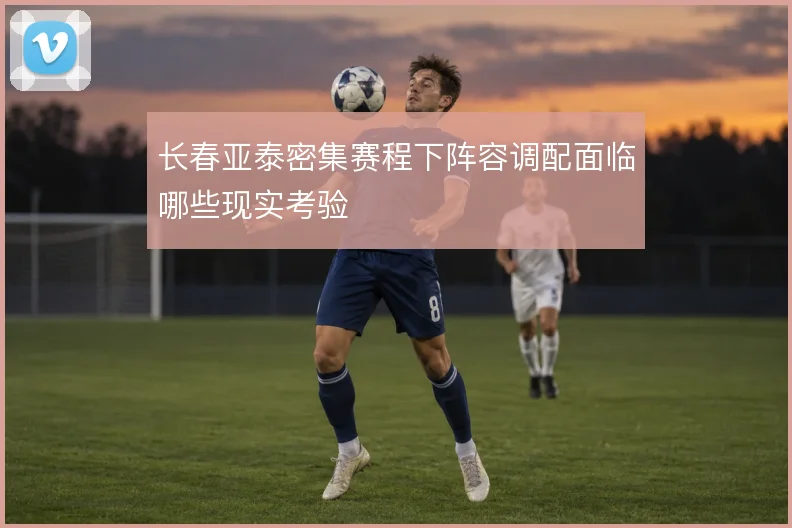 长春亚泰密集赛程下阵容调配面临哪些现实考验