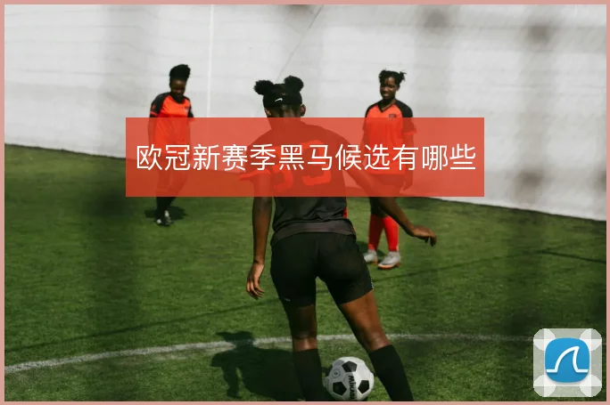 欧冠新赛季黑马候选有哪些