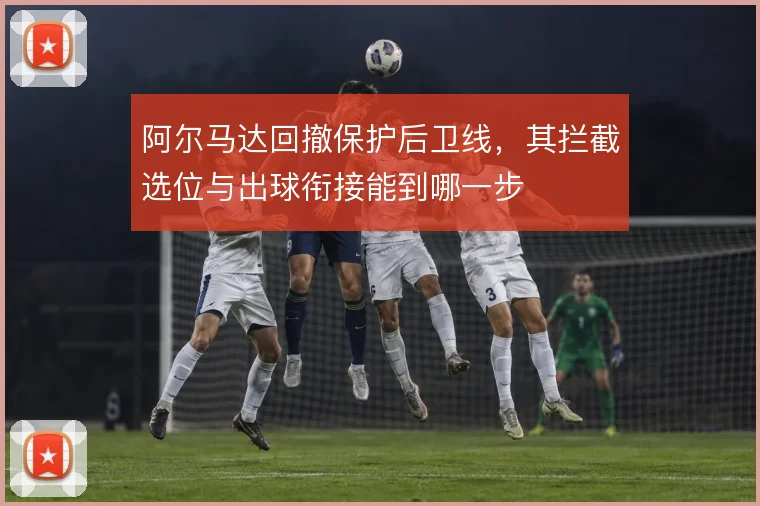 阿尔马达回撤保护后卫线,其拦截选位与出球衔接能到哪一步