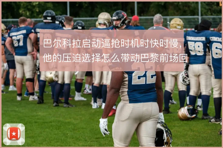 巴尔科拉启动逼抢时机时快时慢，他的压迫选择怎么带动巴黎前场回收