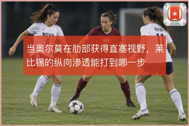 当奥尔莫在肋部获得直塞视野，莱比锡的纵向渗透能打到哪一步