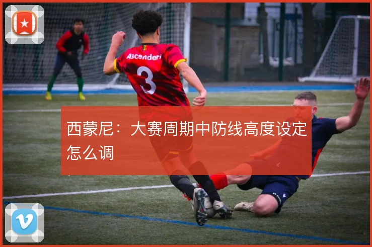 西蒙尼:大赛周期中防线高度设定怎么调