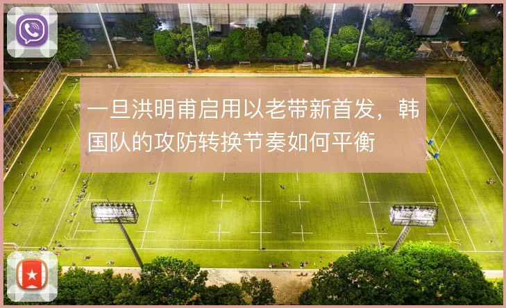 一旦洪明甫启用以老带新首发，韩国队的攻防转换节奏如何平衡