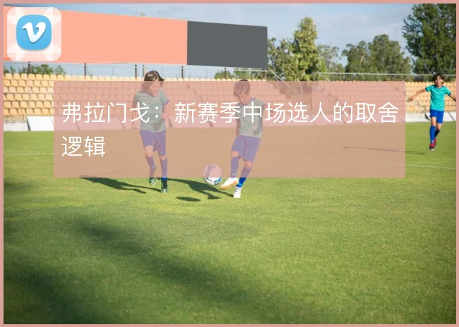 弗拉门戈：新赛季中场选人的取舍逻辑