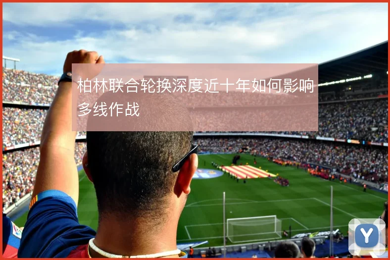 柏林联合轮换深度近十年如何影响多线作战
