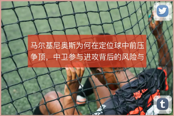 马尔基尼奥斯为何在定位球中前压争顶,中卫参与进攻背后的风险与收益