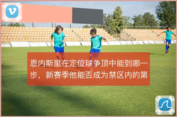 恩内斯里在定位球争顶中能到哪一步,新赛季他能否成为禁区内的第一落点
