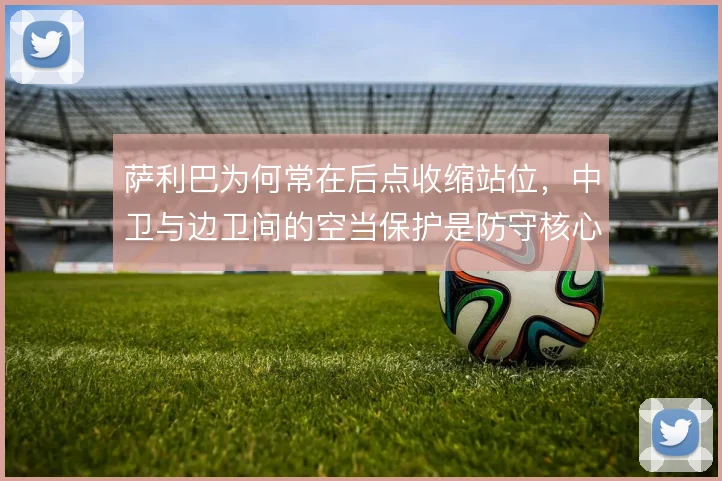 萨利巴为何常在后点收缩站位，中卫与边卫间的空当保护是防守核心