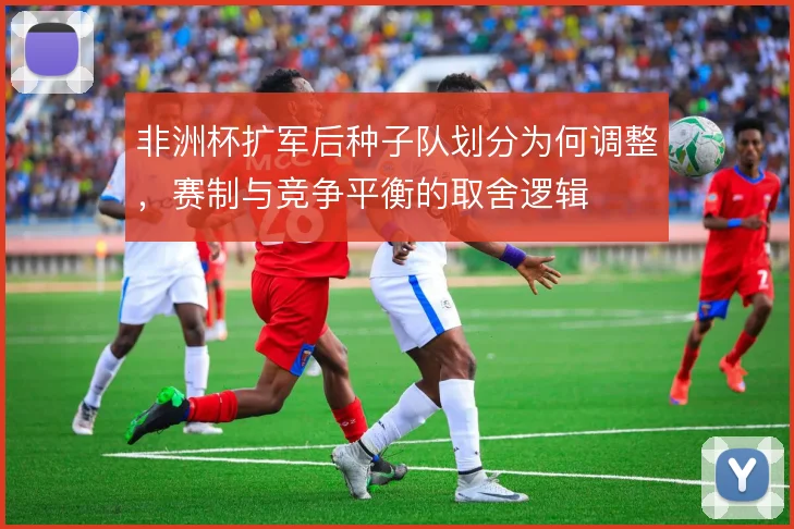 非洲杯扩军后种子队划分为何调整，赛制与竞争平衡的取舍逻辑